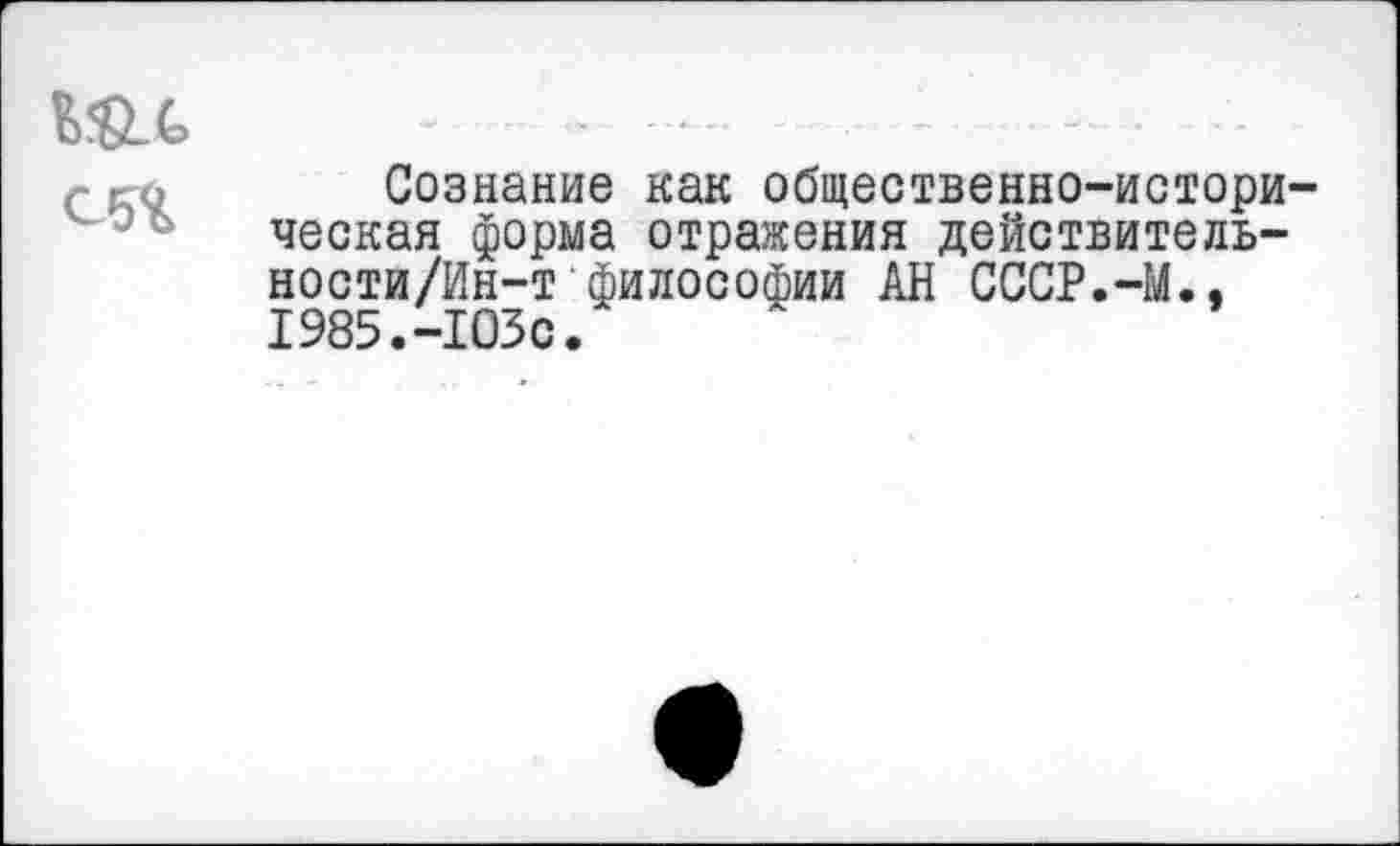 ﻿
Сознание как общественно-историческая форма отражения действитель-ности/Ин-т философии АН СССР.-М., 1985.-103с.